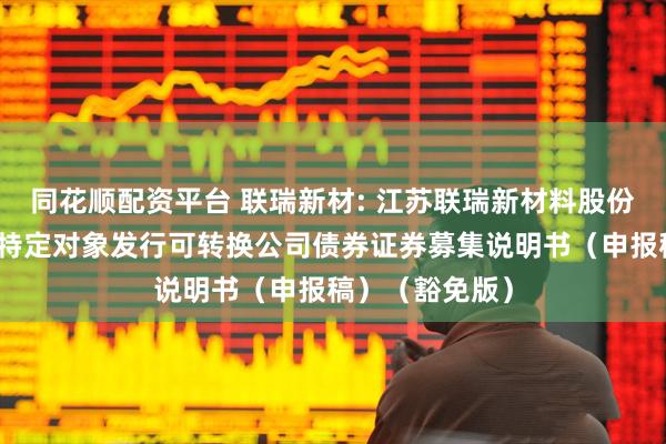 同花顺配资平台 联瑞新材: 江苏联瑞新材料股份有限公司向不特定对象发行可转换公司债券证券募集说明书（申报稿）（豁免版）