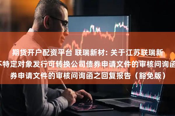 期货开户配资平台 联瑞新材: 关于江苏联瑞新材料股份有限公司向不特定对象发行可转换公司债券申请文件的审核问询函之回复报告（豁免版）