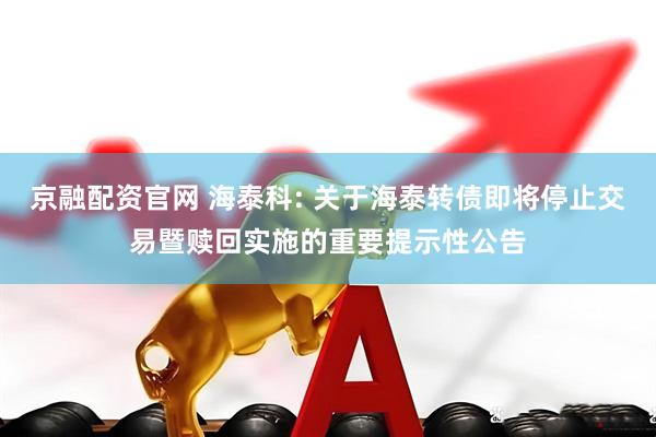 京融配资官网 海泰科: 关于海泰转债即将停止交易暨赎回实施的重要提示性公告