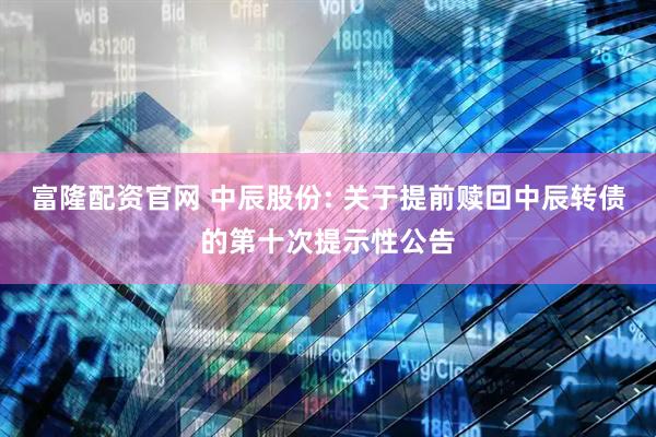 富隆配资官网 中辰股份: 关于提前赎回中辰转债的第十次提示性公告