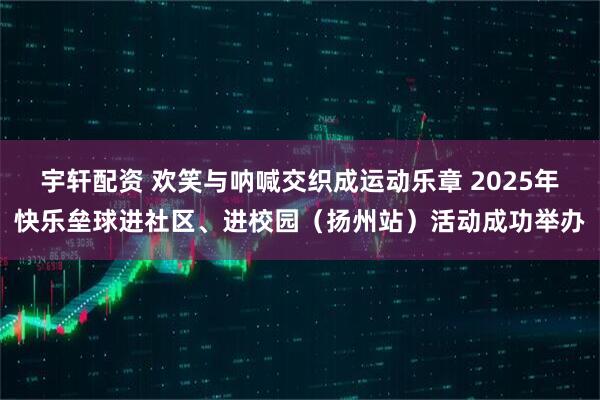 宇轩配资 欢笑与呐喊交织成运动乐章 2025年快乐垒球进社区、进校园（扬州站）活动成功举办