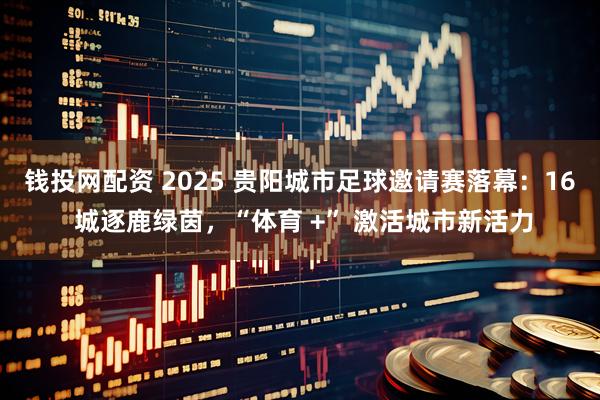 钱投网配资 2025 贵阳城市足球邀请赛落幕：16 城逐鹿绿茵，“体育 +” 激活城市新活力
