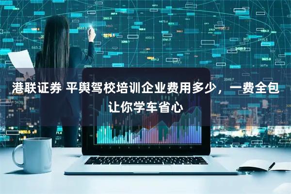 港联证券 平舆驾校培训企业费用多少，一费全包让你学车省心