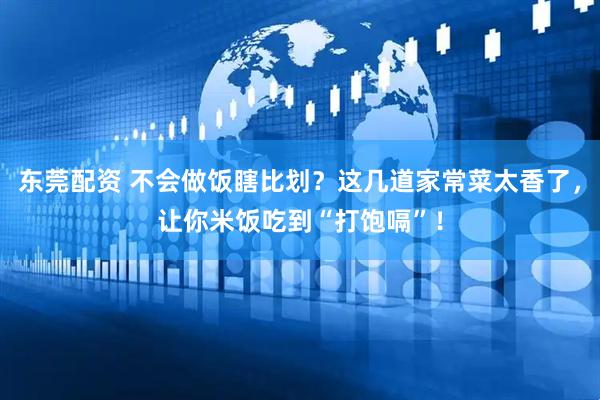 东莞配资 不会做饭瞎比划？这几道家常菜太香了，让你米饭吃到“打饱嗝”！
