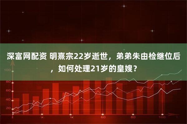 深富网配资 明熹宗22岁逝世，弟弟朱由检继位后，如何处理21岁的皇嫂？