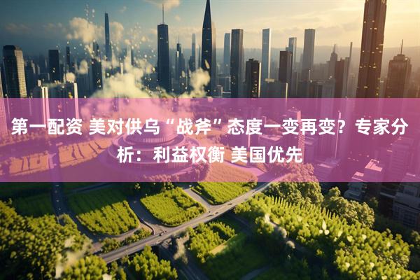 第一配资 美对供乌“战斧”态度一变再变？专家分析：利益权衡 美国优先