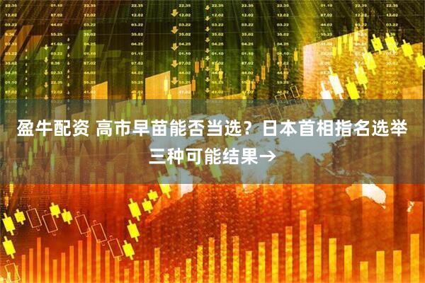 盈牛配资 高市早苗能否当选？日本首相指名选举三种可能结果→