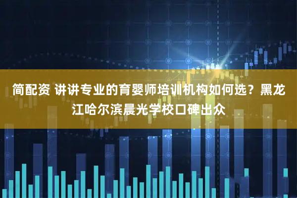 简配资 讲讲专业的育婴师培训机构如何选？黑龙江哈尔滨晨光学校口碑出众