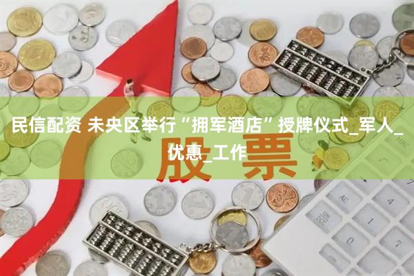 民信配资 未央区举行“拥军酒店”授牌仪式_军人_优惠_工作
