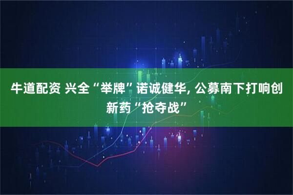 牛道配资 兴全“举牌”诺诚健华, 公募南下打响创新药“抢夺战”