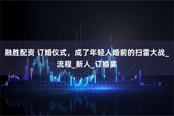 融胜配资 订婚仪式，成了年轻人婚前的扫雷大战_流程_新人_订婚宴