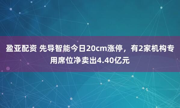 盈亚配资 先导智能今日20cm涨停，有2家机构专用席位净卖出4.40亿元