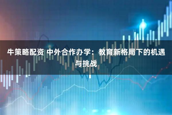 牛策略配资 中外合作办学：教育新格局下的机遇与挑战