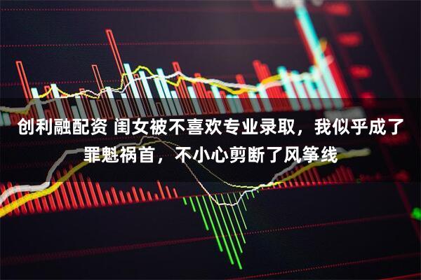 创利融配资 闺女被不喜欢专业录取，我似乎成了罪魁祸首，不小心剪断了风筝线