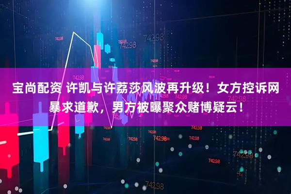 宝尚配资 许凯与许荔莎风波再升级！女方控诉网暴求道歉，男方被曝聚众赌博疑云！