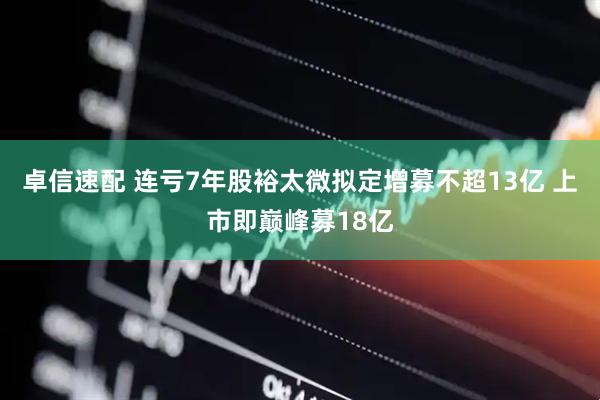 卓信速配 连亏7年股裕太微拟定增募不超13亿 上市即巅峰募18亿