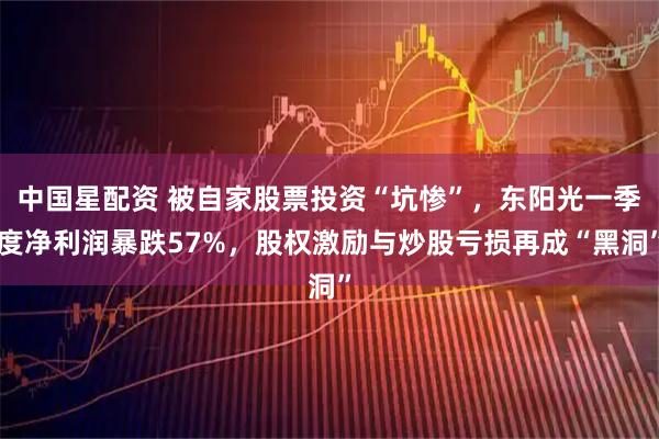 中国星配资 被自家股票投资“坑惨”，东阳光一季度净利润暴跌57%，股权激励与炒股亏损再成“黑洞”